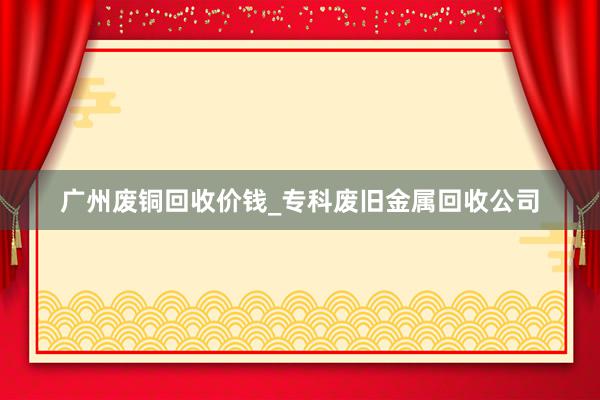 广州废铜回收价钱_专科废旧金属回收公司