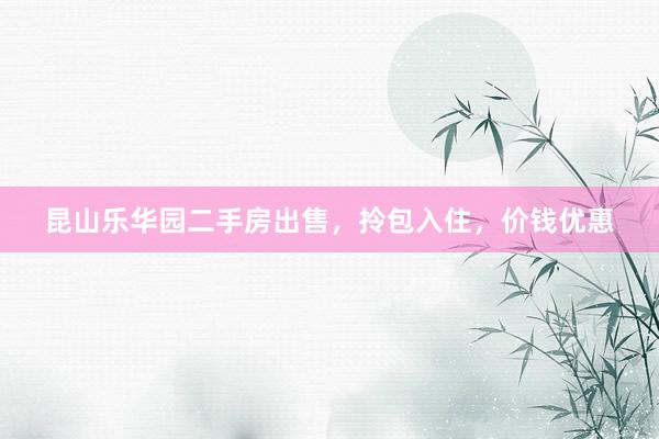 昆山乐华园二手房出售，拎包入住，价钱优惠