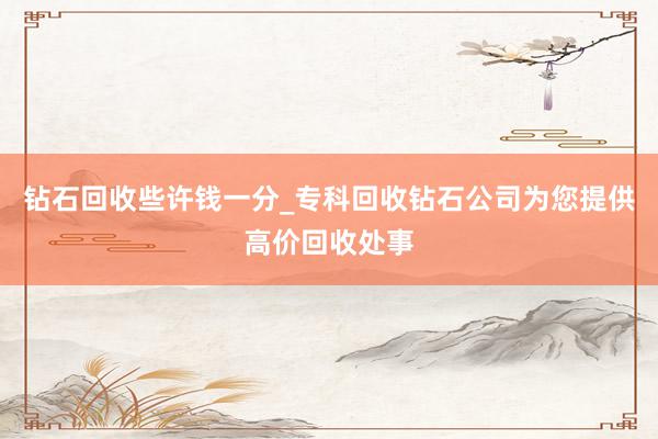 钻石回收些许钱一分_专科回收钻石公司为您提供高价回收处事